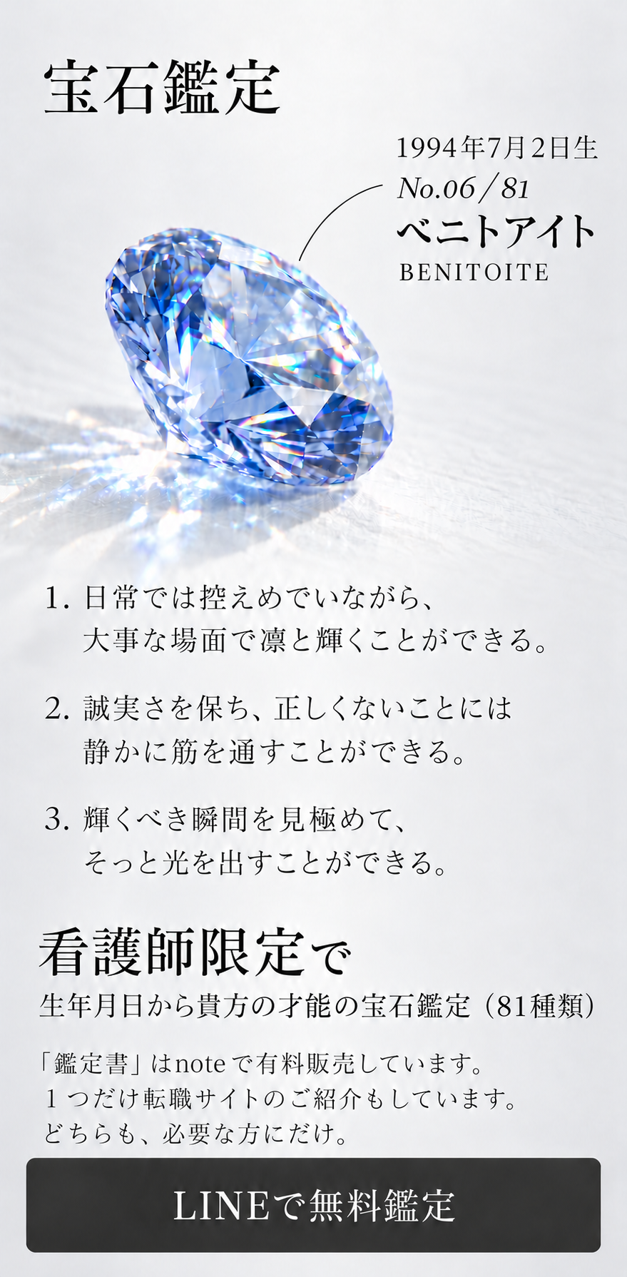 宝石鑑定  1994年7月2日生 No.06 / 81 ベニトアイト BENITOITE  1. 日常では控えめでいながら、 大事な場面で凛と輝くことができる。  2. 誠実さを保ち、正しくないことには 静かに筋を通すことができる。  3. 輝くべき瞬間を見極めて、 そっと光を出すことができる。  看護師限定で 生年月日から貴方の才能の宝石鑑定（81種類）  「鑑定書」はnoteで有料販売しています。 １つだけ転職サイトのご紹介もしています。 どちらも、必要な方にだけ。