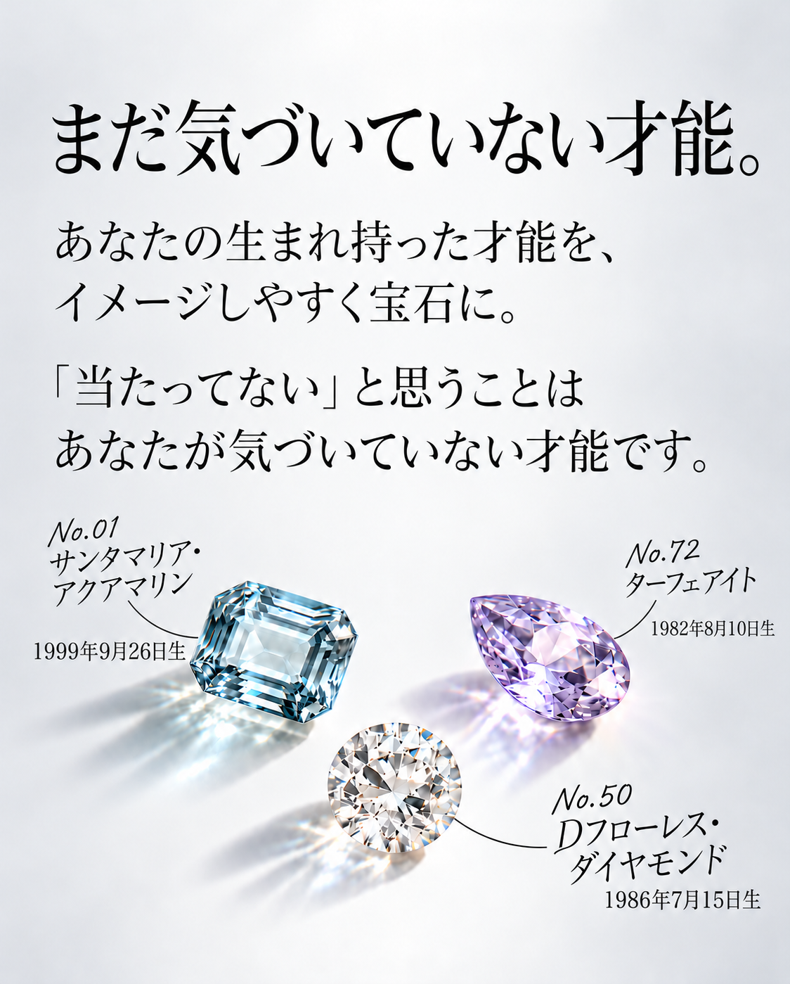 まだ気づいていない才能。  あなたの生まれ持った才能を、 イメージしやすく宝石に。  「当たってない」と思うことは あなたが気づいていない才能です。  No.01 サンタマリア・アクアマリン 1999年9月26日生  No.72 ターフェアイト 1982年8月10日生  No.50 Dフローレス・ダイヤモンド 1986年7月15日生