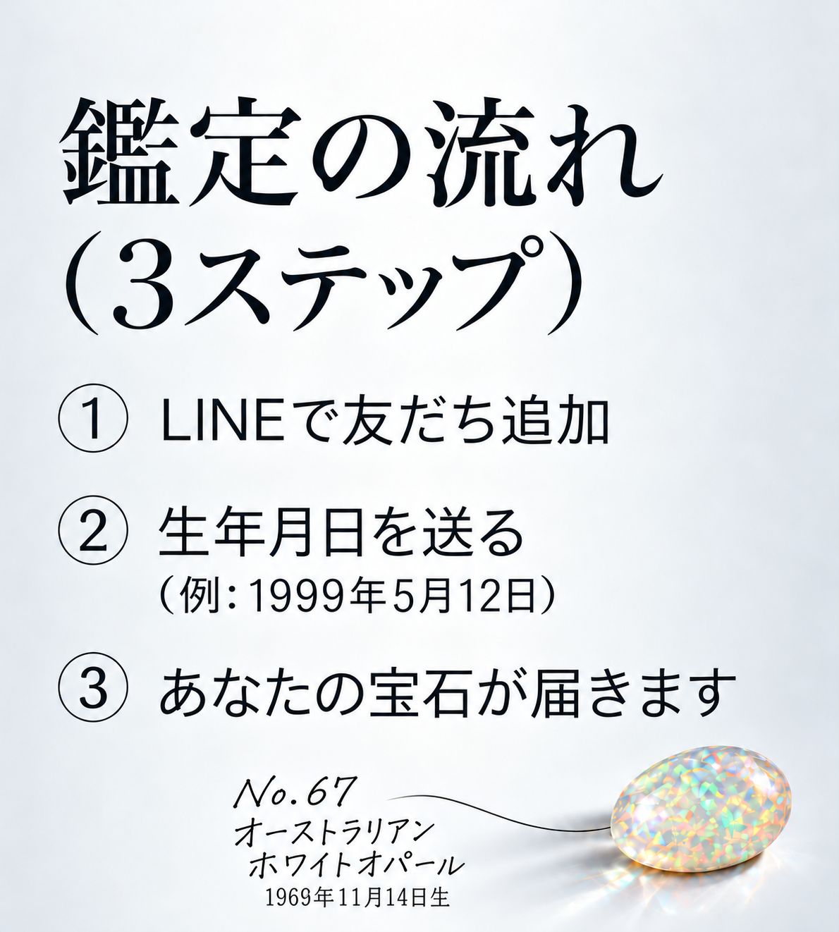鑑定の流れ（3ステップ）  ① LINEで友だち追加  ② 生年月日を送る （例：1999年5月12日）  ③ あなたの宝石が届きます  No.67 オーストラリアンホワイトオパール 1969年11月14日生