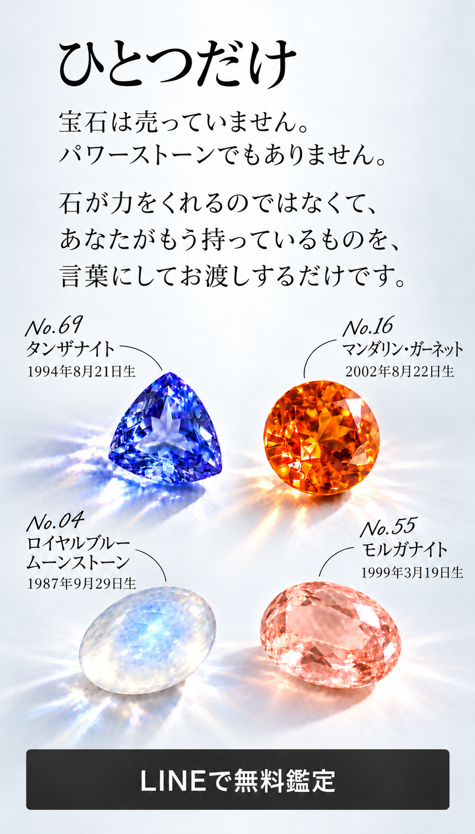ひとつだけ  宝石は売っていません。 パワーストーンでもありません。  石が力をくれるのではなくて、 あなたがもう持っているものを、 言葉にしてお渡しするだけです。  No.69 タンザナイト 1994年8月21日生  No.16 マンダリン・ガーネット 2002年8月22日生  No.04 ロイヤルブルームーンストーン 1987年9月29日生  No.55 モルガナイト 1999年3月19日生